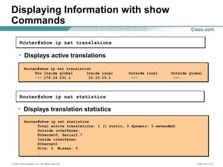 © 2002, Cisco Systems, Inc. All rights reserved. ICND v2.0—6-15
Displaying Information with show
Commands
• Displays translation statistics
Router#show ip nat statistics
• Displays active translations
Router#show ip nat translations
Router#show ip nat translation
Pro Inside global Inside local Outside local Outside global
--- 172.16.131.1 10.10.10.1 --- ---
Router#show ip nat statistics
Total active translations: 1 (1 static, 0 dynamic; 0 extended)
Outside interfaces:
Ethernet0, Serial2.7
Inside interfaces:
Ethernet1
Hits: 5 Misses: 0
…
 