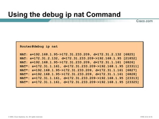 © 2002, Cisco Systems, Inc. All rights reserved. ICND v2.0—6-18
Using the debug ip nat Command
Router#debug ip nat
NAT: s=192.168.1.95->172.31.233.209, d=172.31.2.132 [6825]
NAT: s=172.31.2.132, d=172.31.233.209->192.168.1.95 [21852]
NAT: s=192.168.1.95->172.31.233.209, d=172.31.1.161 [6826]
NAT*: s=172.31.1.161, d=172.31.233.209->192.168.1.95 [23311]
NAT*: s=192.168.1.95->172.31.233.209, d=172.31.1.161 [6827]
NAT*: s=192.168.1.95->172.31.233.209, d=172.31.1.161 [6828]
NAT*: s=172.31.1.161, d=172.31.233.209->192.168.1.95 [23313]
NAT*: s=172.31.1.161, d=172.31.233.209->192.168.1.95 [23325]
 