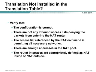 © 2002, Cisco Systems, Inc. All rights reserved. ICND v2.0—6-19
Translation Not Installed in the
Translation Table?
• Verify that:
– The configuration is correct.
– There are not any inbound access lists denying the
packets from entering the NAT router.
– The access list referenced by the NAT command is
permitting all necessary networks.
– There are enough addresses in the NAT pool.
– The router interfaces are appropriately defined as NAT
inside or NAT outside.
 