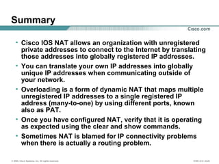 © 2002, Cisco Systems, Inc. All rights reserved. ICND v2.0—6-20
Summary
• Cisco IOS NAT allows an organization with unregistered
private addresses to connect to the Internet by translating
those addresses into globally registered IP addresses.
• You can translate your own IP addresses into globally
unique IP addresses when communicating outside of
your network.
• Overloading is a form of dynamic NAT that maps multiple
unregistered IP addresses to a single registered IP
address (many-to-one) by using different ports, known
also as PAT.
• Once you have configured NAT, verify that it is operating
as expected using the clear and show commands.
• Sometimes NAT is blamed for IP connectivity problems
when there is actually a routing problem.
 