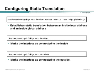 © 2002, Cisco Systems, Inc. All rights reserved. ICND v2.0—6-7
Configuring Static Translation
• Establishes static translation between an inside local address
and an inside global address
Router(config)#ip nat inside source static local-ip global-ip
• Marks the interface as connected to the inside
Router(config-if)#ip nat inside
• Marks the interface as connected to the outside
Router(config-if)#ip nat outside
 