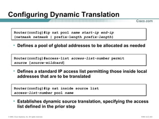 © 2002, Cisco Systems, Inc. All rights reserved. ICND v2.0—6-9
Configuring Dynamic Translation
• Establishes dynamic source translation, specifying the access
list defined in the prior step
Router(config)#ip nat inside source list
access-list-number pool name
• Defines a pool of global addresses to be allocated as needed
Router(config)#ip nat pool name start-ip end-ip
{netmask netmask | prefix-length prefix-length}
• Defines a standard IP access list permitting those inside local
addresses that are to be translated
Router(config)#access-list access-list-number permit
source [source-wildcard]
 