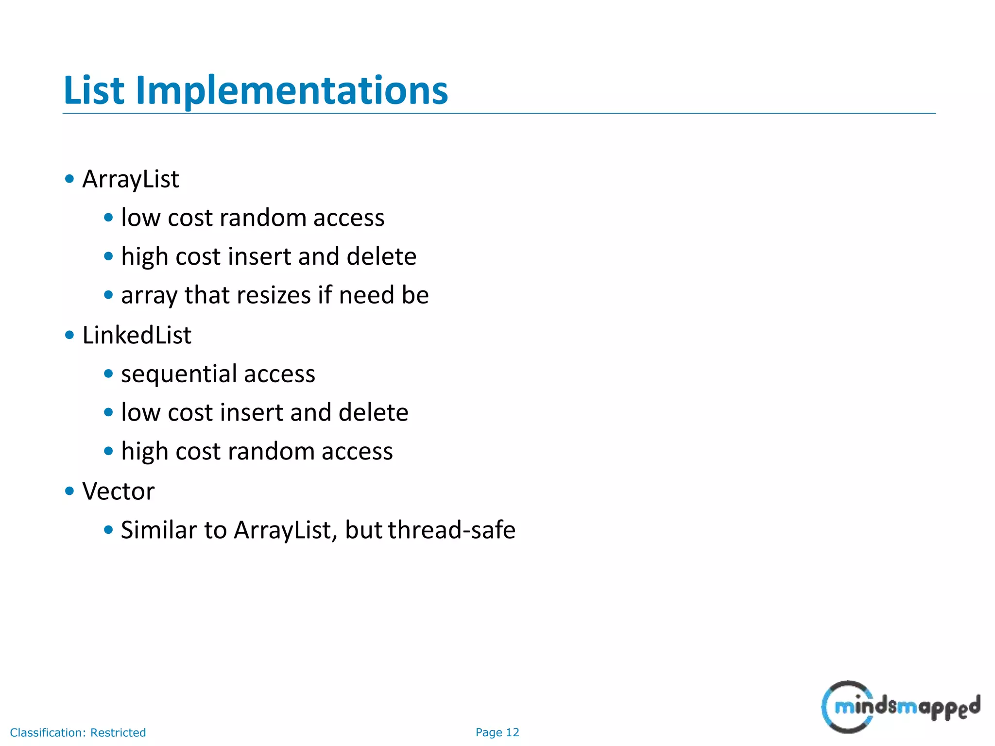 List Implementations
Classification: Restricted Page 12
• ArrayList
• low cost random access
• high cost insert and delete
• array that resizes if need be
• LinkedList
• sequential access
• low cost insert and delete
• high cost random access
• Vector
• Similar to ArrayList, but thread-safe
 