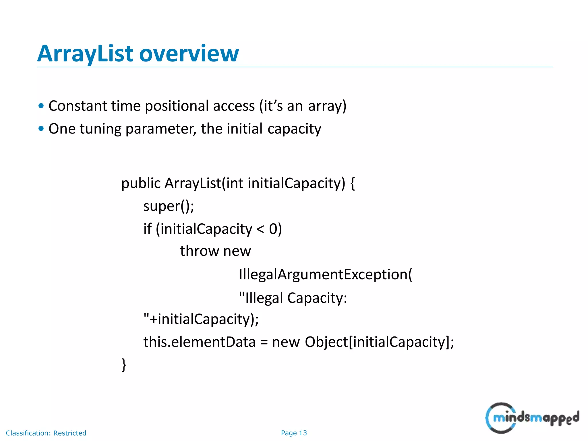 ArrayList overview
Classification: Restricted Page 13
• Constant time positional access (it’s an array)
• One tuning parameter, the initial capacity
public ArrayList(int initialCapacity) {
super();
if (initialCapacity < 0)
throw new
IllegalArgumentException(
"Illegal Capacity:
"+initialCapacity);
this.elementData = new Object[initialCapacity];
}
 