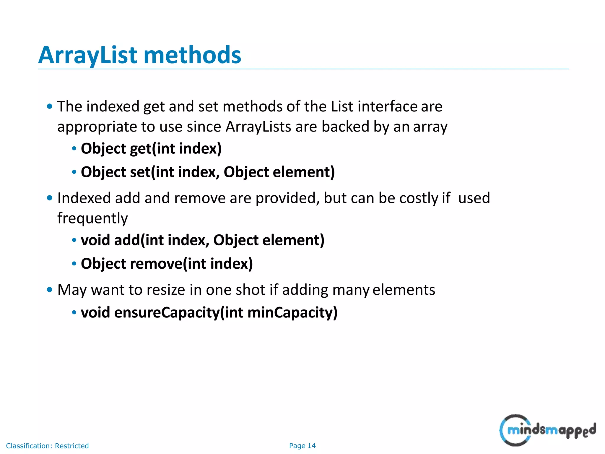 ArrayList methods
Classification: Restricted Page 14
• The indexed get and set methods of the List interface are
appropriate to use since ArrayLists are backed by an array
•Object get(int index)
•Object set(int index, Object element)
• Indexed add and remove are provided, but can be costly if used
frequently
•void add(int index, Object element)
•Object remove(int index)
• May want to resize in one shot if adding manyelements
•void ensureCapacity(int minCapacity)
 