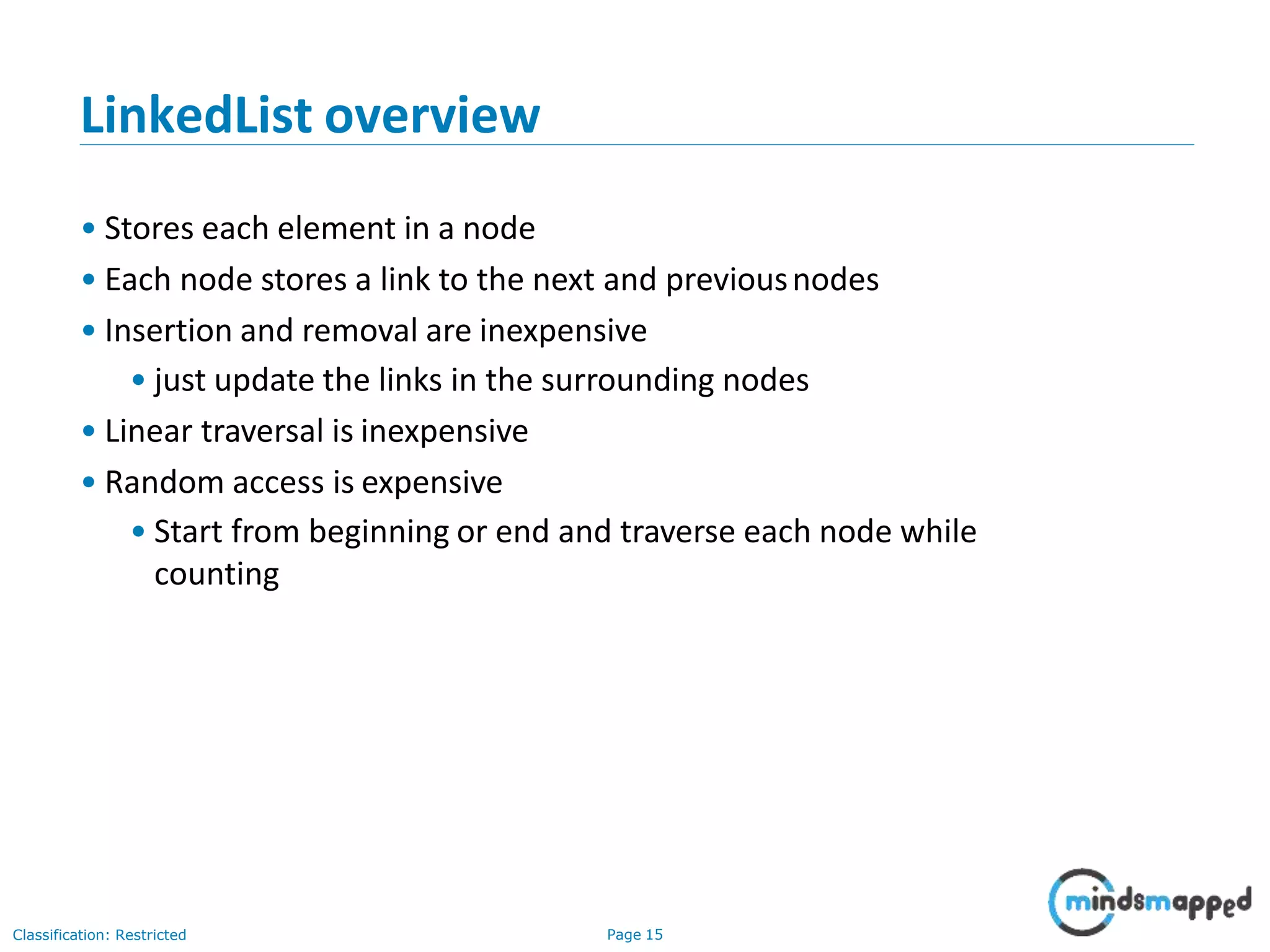 LinkedList overview
Classification: Restricted Page 15
• Stores each element in a node
• Each node stores a link to the next and previousnodes
• Insertion and removal are inexpensive
• just update the links in the surrounding nodes
• Linear traversal is inexpensive
• Random access is expensive
• Start from beginning or end and traverse each node while
counting
 