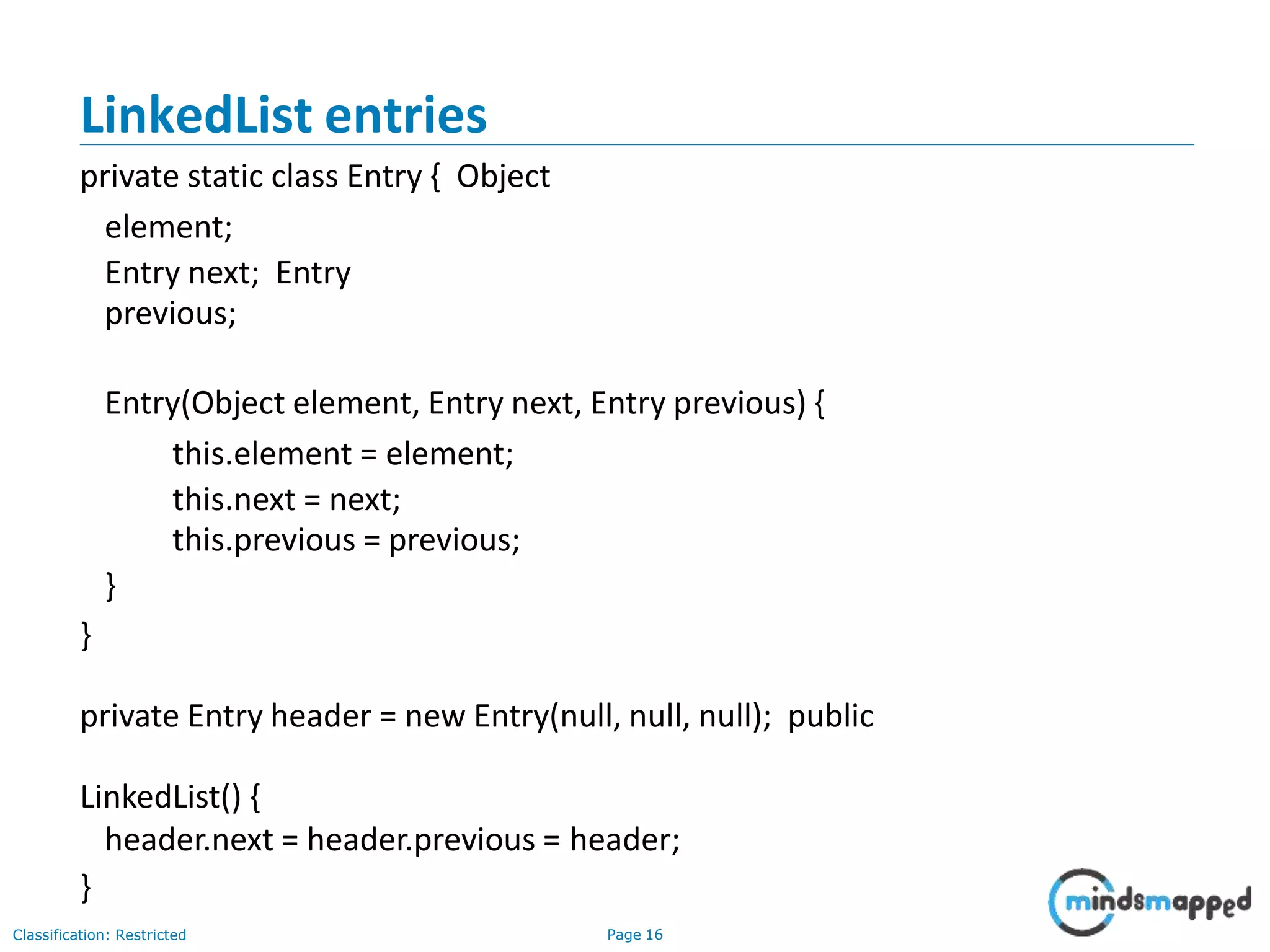 LinkedList entries
Classification: Restricted Page 16
private static class Entry { Object
element;
Entry next; Entry
previous;
Entry(Object element, Entry next, Entry previous) {
this.element = element;
this.next = next;
this.previous = previous;
}
}
private Entry header = new Entry(null, null, null); public
LinkedList() {
header.next = header.previous = header;
}
 