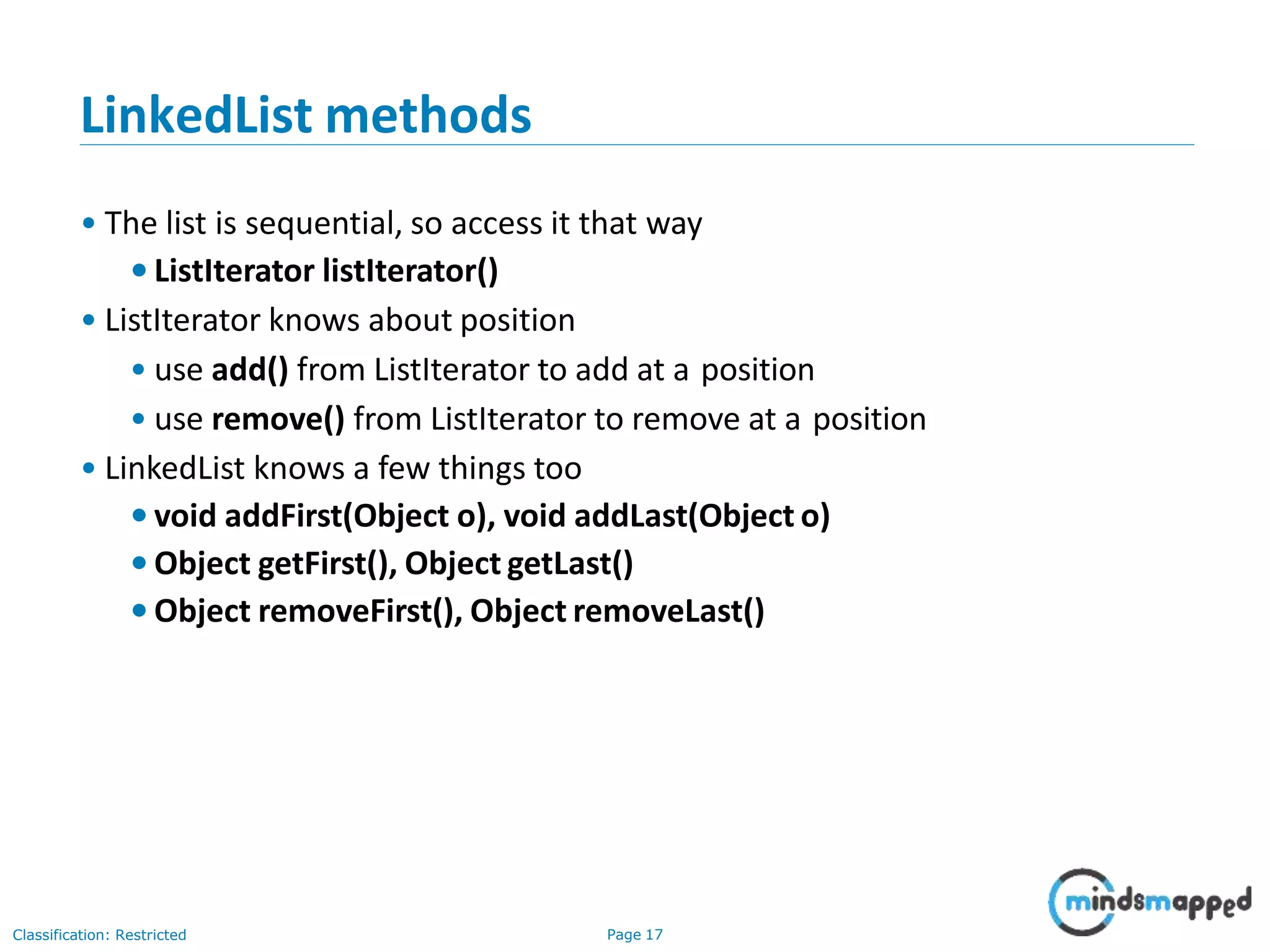 LinkedList methods
Classification: Restricted Page 17
• The list is sequential, so access it that way
•ListIterator listIterator()
• ListIterator knows about position
• use add() from ListIterator to add at a position
• use remove() from ListIterator to remove at a position
• LinkedList knows a few things too
•void addFirst(Object o), void addLast(Object o)
•Object getFirst(), Object getLast()
•Object removeFirst(), Object removeLast()
 