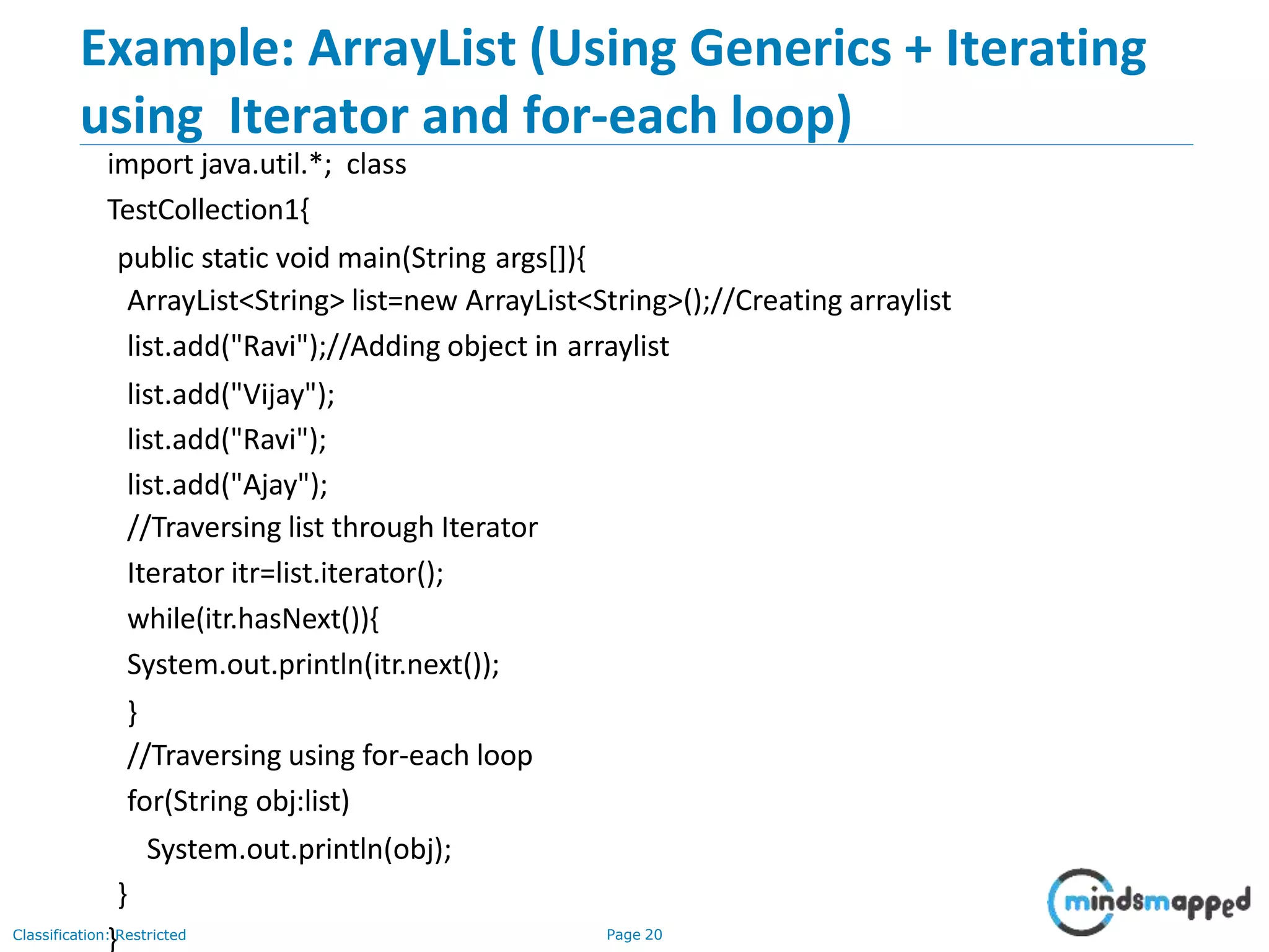 Example: ArrayList (Using Generics + Iterating
using Iterator and for-each loop)
Classification: Restricted Page 20
import java.util.*; class
TestCollection1{
public static void main(String args[]){
ArrayList<String> list=new ArrayList<String>();//Creating arraylist
list.add("Ravi");//Adding object in arraylist
list.add("Vijay");
list.add("Ravi");
list.add("Ajay");
//Traversing list through Iterator
Iterator itr=list.iterator();
while(itr.hasNext()){
System.out.println(itr.next());
}
//Traversing using for-each loop
for(String obj:list)
System.out.println(obj);
}
}
 