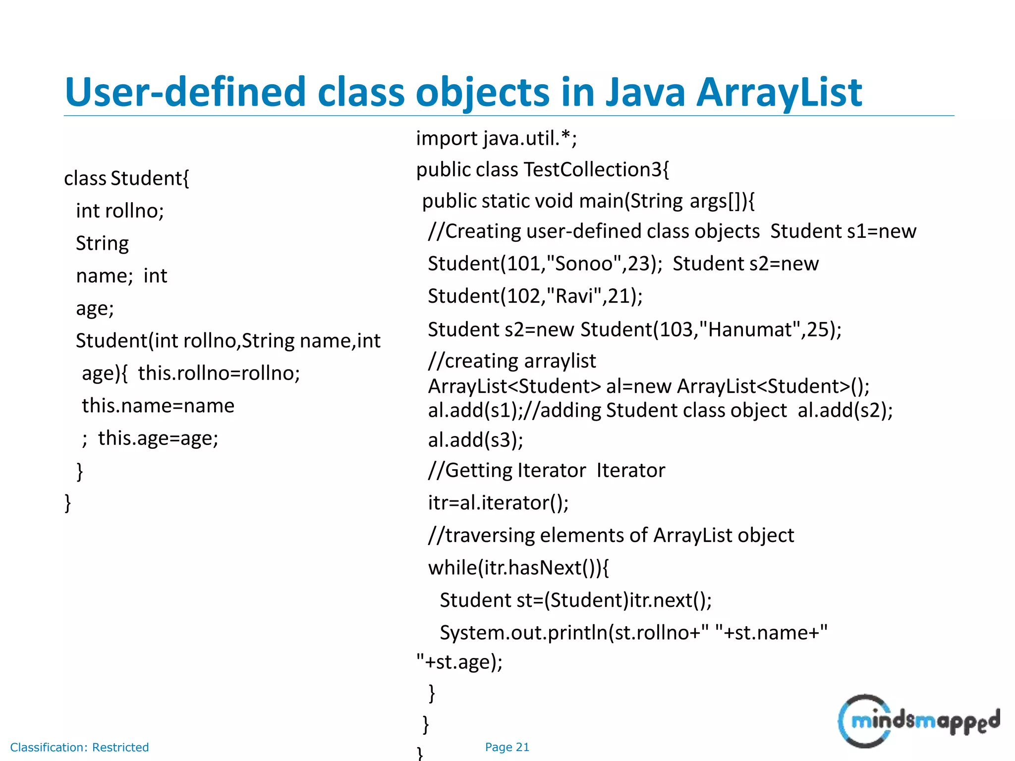 User-defined class objects in Java ArrayList
Classification: Restricted Page 21
class Student{
int rollno;
String
name; int
age;
Student(int rollno,String name,int
age){ this.rollno=rollno;
this.name=name
; this.age=age;
}
}
import java.util.*;
public class TestCollection3{
public static void main(String args[]){
//Creating user-defined class objects Student s1=new
Student(101,"Sonoo",23); Student s2=new
Student(102,"Ravi",21);
Student s2=new Student(103,"Hanumat",25);
//creating arraylist
ArrayList<Student> al=new ArrayList<Student>();
al.add(s1);//adding Student class object al.add(s2);
al.add(s3);
//Getting Iterator Iterator
itr=al.iterator();
//traversing elements of ArrayList object
while(itr.hasNext()){
Student st=(Student)itr.next();
System.out.println(st.rollno+" "+st.name+"
"+st.age);
}
}
 