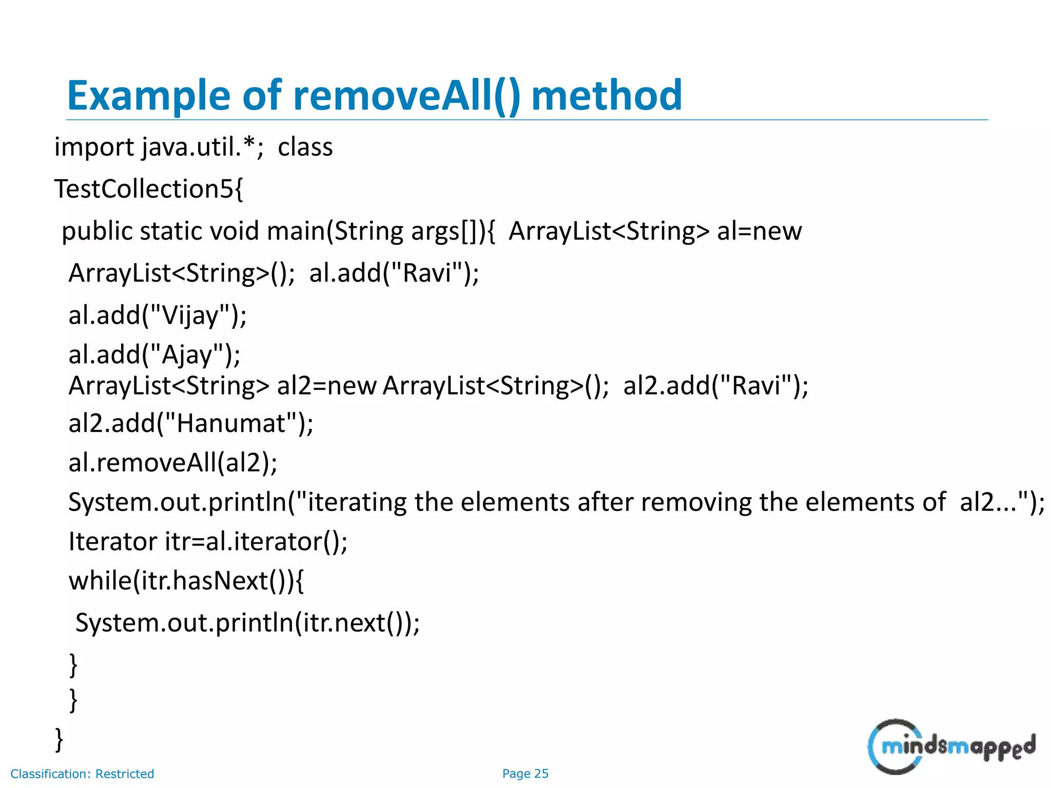 Example of removeAll() method
Classification: Restricted Page 25
import java.util.*; class
TestCollection5{
public static void main(String args[]){ ArrayList<String> al=new
ArrayList<String>(); al.add("Ravi");
al.add("Vijay");
al.add("Ajay");
ArrayList<String> al2=new ArrayList<String>(); al2.add("Ravi");
al2.add("Hanumat");
al.removeAll(al2);
System.out.println("iterating the elements after removing the elements of al2...");
Iterator itr=al.iterator();
while(itr.hasNext()){
System.out.println(itr.next());
}
}
}
 