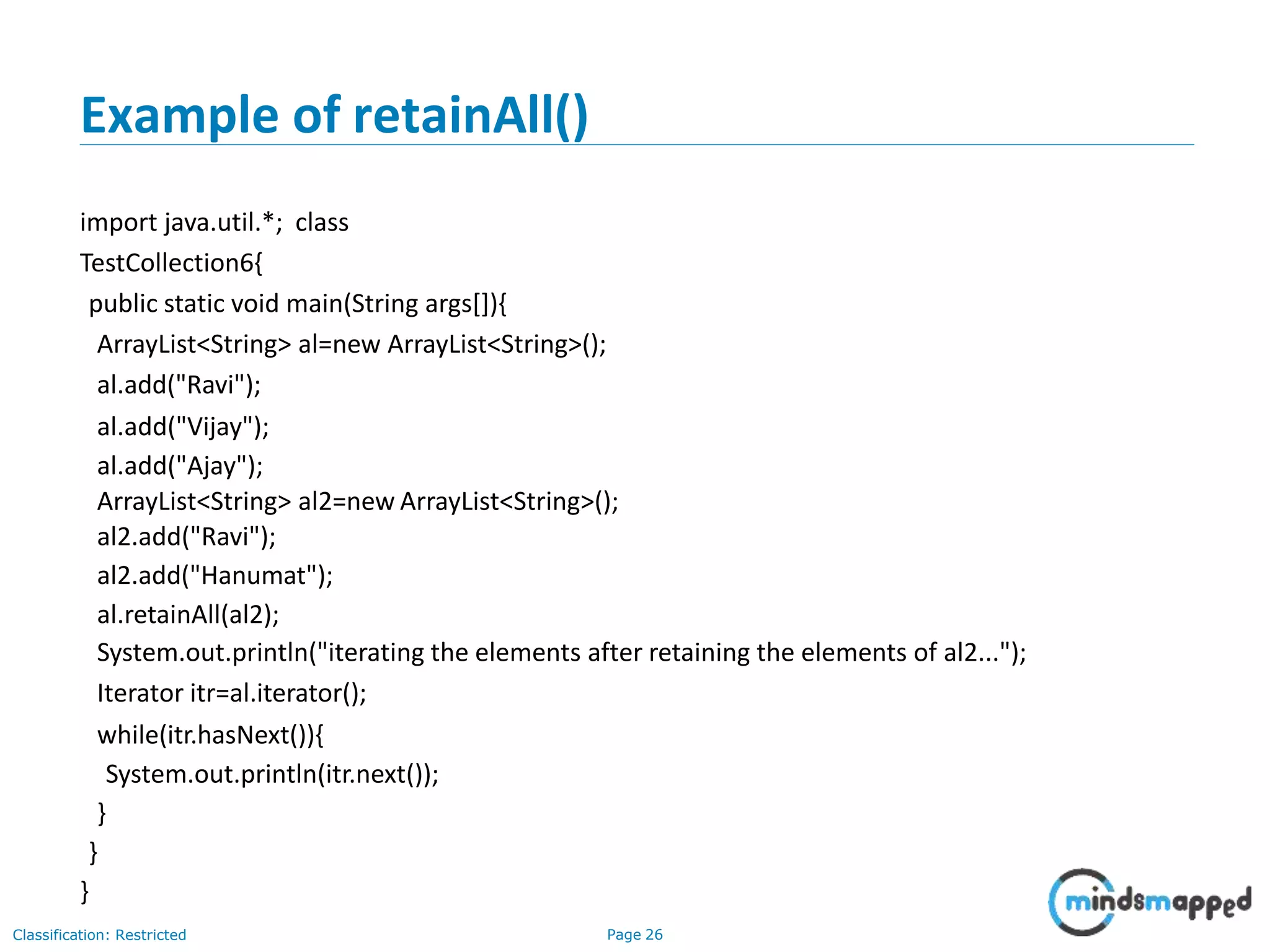 Example of retainAll()
Classification: Restricted Page 26
import java.util.*; class
TestCollection6{
public static void main(String args[]){
ArrayList<String> al=new ArrayList<String>();
al.add("Ravi");
al.add("Vijay");
al.add("Ajay");
ArrayList<String> al2=new ArrayList<String>();
al2.add("Ravi");
al2.add("Hanumat");
al.retainAll(al2);
System.out.println("iterating the elements after retaining the elements of al2...");
Iterator itr=al.iterator();
while(itr.hasNext()){
System.out.println(itr.next());
}
}
}
 
