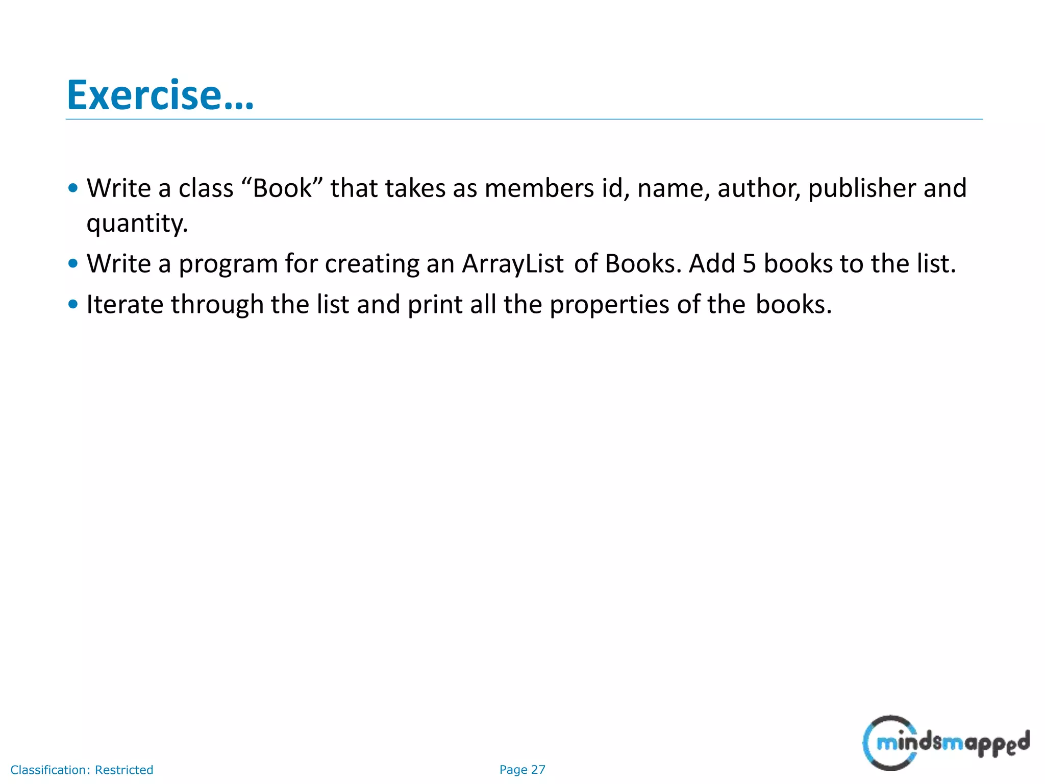 Exercise…
Classification: Restricted Page 27
• Write a class “Book” that takes as members id, name, author, publisher and
quantity.
• Write a program for creating an ArrayList of Books. Add 5 books to the list.
• Iterate through the list and print all the properties of the books.
 