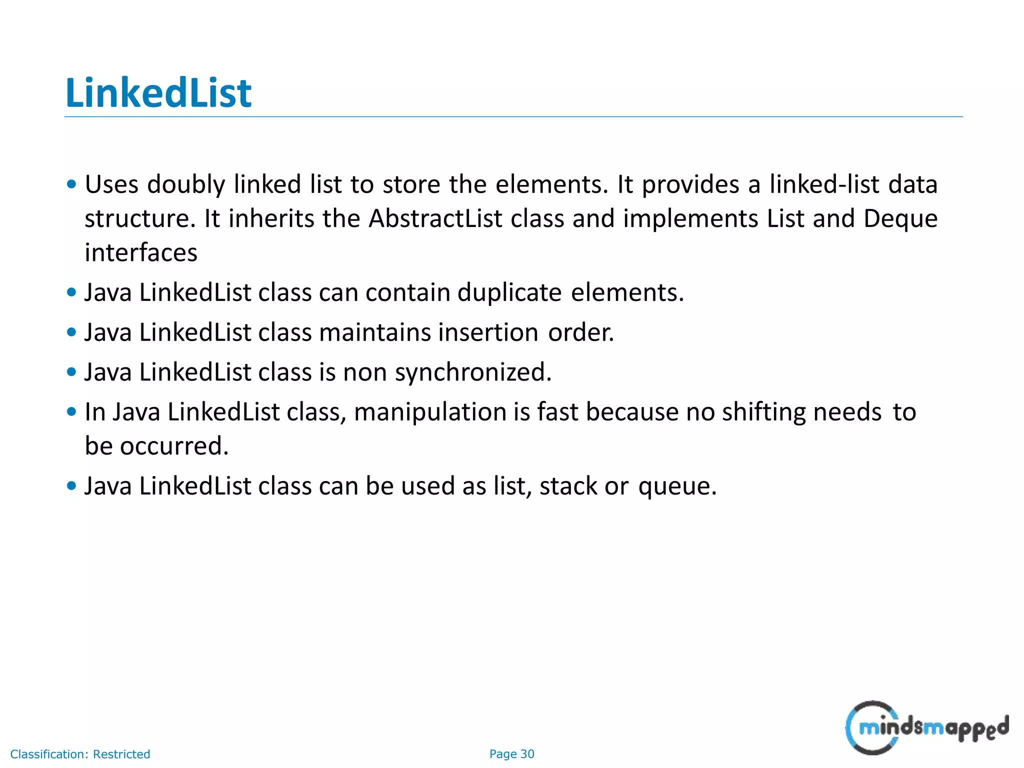 LinkedList
Classification: Restricted Page 30
• Uses doubly linked list to store the elements. It provides a linked-list data
structure. It inherits the AbstractList class and implements List and Deque
interfaces
• Java LinkedList class can contain duplicate elements.
• Java LinkedList class maintains insertion order.
• Java LinkedList class is non synchronized.
• In Java LinkedList class, manipulation is fast because no shifting needs to
be occurred.
• Java LinkedList class can be used as list, stack or queue.
 