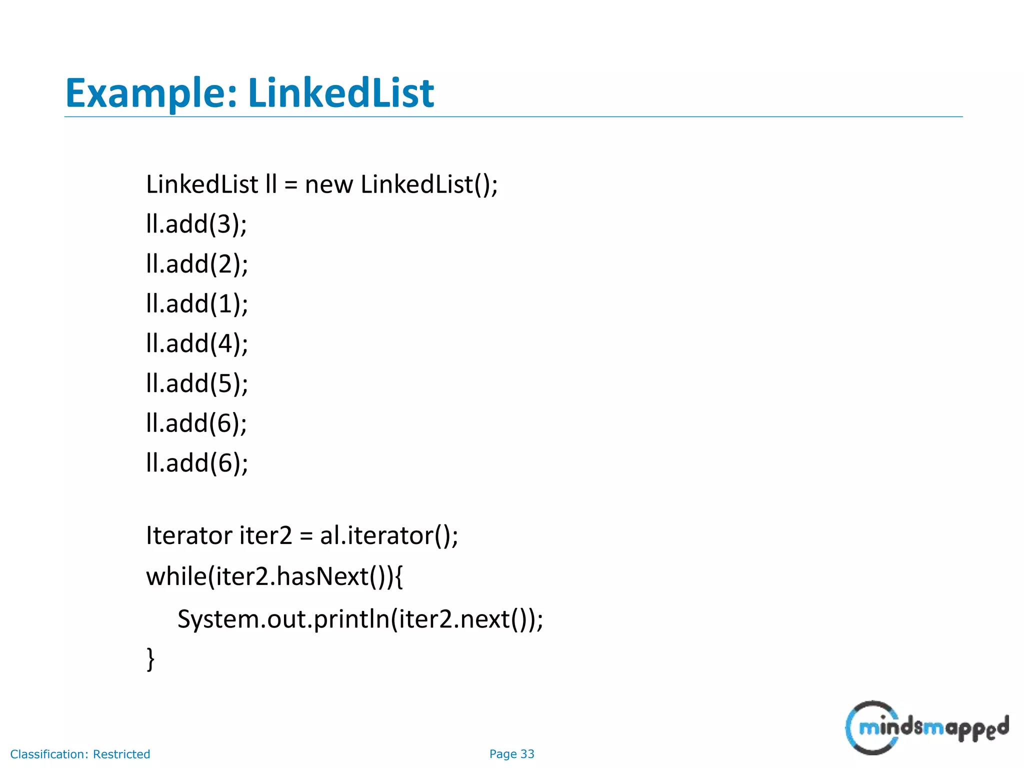 Example: LinkedList
Classification: Restricted Page 33
LinkedList ll = new LinkedList();
ll.add(3);
ll.add(2);
ll.add(1);
ll.add(4);
ll.add(5);
ll.add(6);
ll.add(6);
Iterator iter2 = al.iterator();
while(iter2.hasNext()){
System.out.println(iter2.next());
}
 