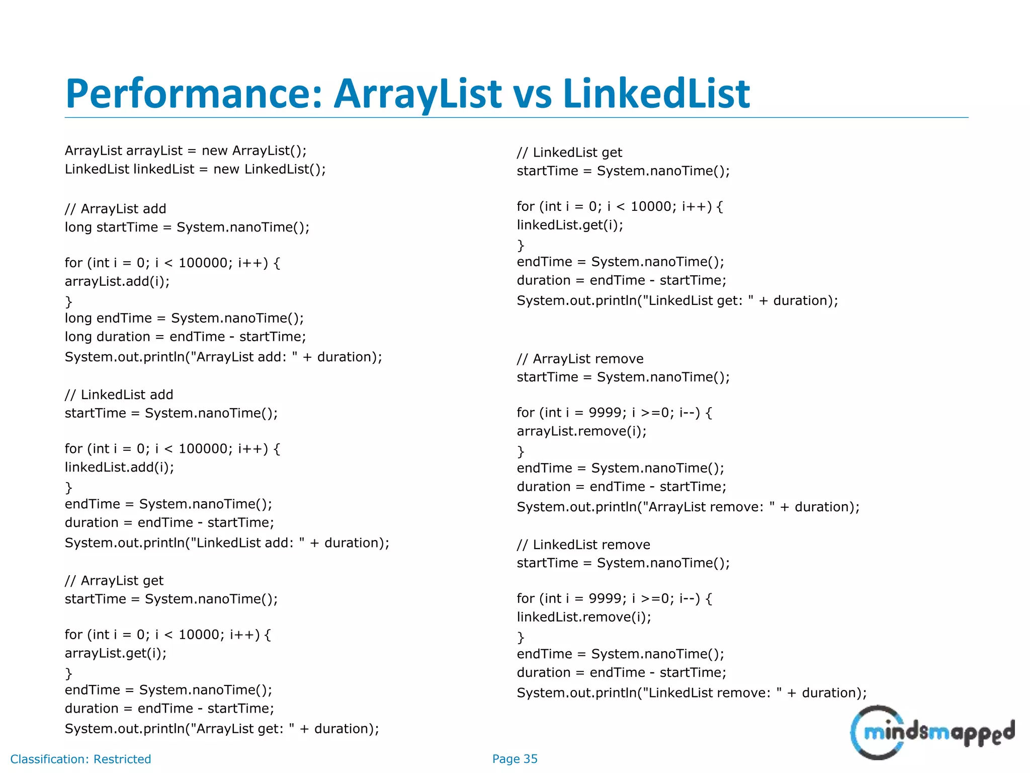 Performance: ArrayList vs LinkedList
Classification: Restricted Page 35
ArrayList arrayList = new ArrayList();
LinkedList linkedList = new LinkedList();
// ArrayList add
long startTime = System.nanoTime();
for (int i = 0; i < 100000; i++) {
arrayList.add(i);
}
long endTime = System.nanoTime();
long duration = endTime - startTime;
System.out.println("ArrayList add: " + duration);
// LinkedList add
startTime = System.nanoTime();
for (int i = 0; i < 100000; i++) {
linkedList.add(i);
}
endTime = System.nanoTime();
duration = endTime - startTime;
System.out.println("LinkedList add: " + duration);
// ArrayList get
startTime = System.nanoTime();
for (int i = 0; i < 10000; i++) {
arrayList.get(i);
}
endTime = System.nanoTime();
duration = endTime - startTime;
System.out.println("ArrayList get: " + duration);
// LinkedList get
startTime = System.nanoTime();
for (int i = 0; i < 10000; i++) {
linkedList.get(i);
}
endTime = System.nanoTime();
duration = endTime - startTime;
System.out.println("LinkedList get: " + duration);
// ArrayList remove
startTime = System.nanoTime();
for (int i = 9999; i >=0; i--) {
arrayList.remove(i);
}
endTime = System.nanoTime();
duration = endTime - startTime;
System.out.println("ArrayList remove: " + duration);
// LinkedList remove
startTime = System.nanoTime();
for (int i = 9999; i >=0; i--) {
linkedList.remove(i);
}
endTime = System.nanoTime();
duration = endTime - startTime;
System.out.println("LinkedList remove: " + duration);
 