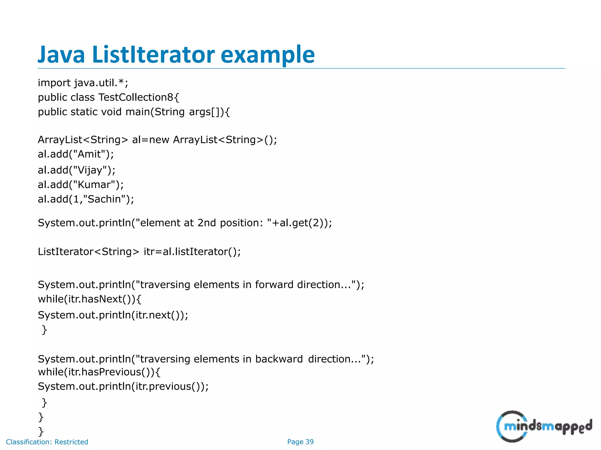 Java ListIterator example
Classification: Restricted Page 39
import java.util.*;
public class TestCollection8{
public static void main(String args[]){
ArrayList<String> al=new ArrayList<String>();
al.add("Amit");
al.add("Vijay");
al.add("Kumar");
al.add(1,"Sachin");
System.out.println("element at 2nd position: "+al.get(2));
ListIterator<String> itr=al.listIterator();
System.out.println("traversing elements in forward direction...");
while(itr.hasNext()){
System.out.println(itr.next());
}
System.out.println("traversing elements in backward direction...");
while(itr.hasPrevious()){
System.out.println(itr.previous());
}
}
}
 