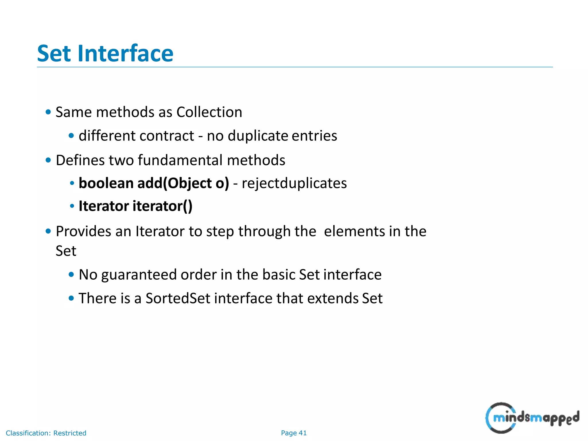 Set Interface
• Same methods as Collection
• different contract - no duplicate entries
• Defines two fundamental methods
•boolean add(Object o) - rejectduplicates
•Iterator iterator()
• Provides an Iterator to step through the elements in the
Set
• No guaranteed order in the basic Set interface
• There is a SortedSet interface that extends Set
Classification: Restricted Page 41
 