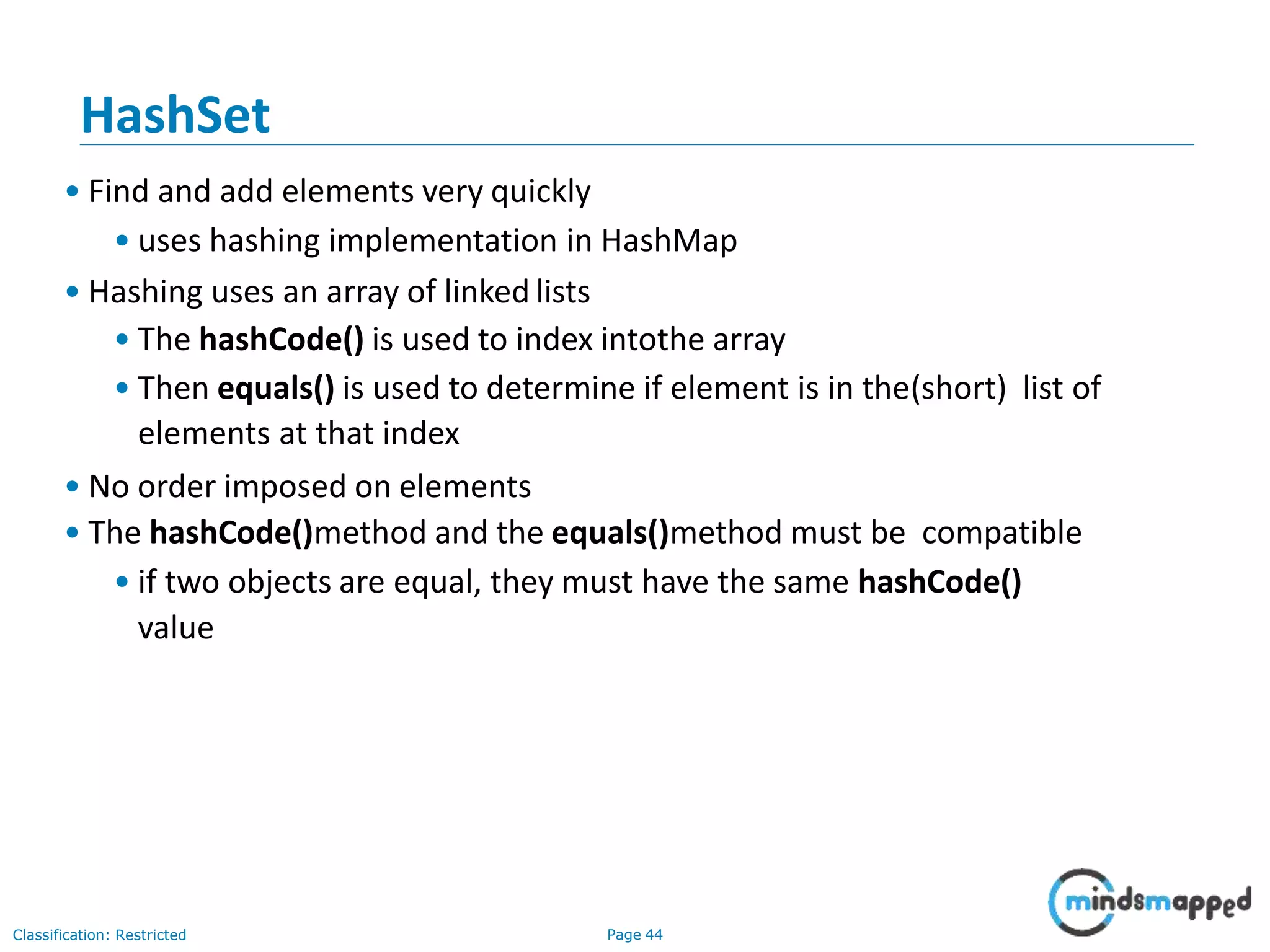 HashSet
Classification: Restricted Page 44
• Find and add elements very quickly
• uses hashing implementation in HashMap
• Hashing uses an array of linked lists
• The hashCode() is used to index intothe array
• Then equals() is used to determine if element is in the(short) list of
elements at that index
• No order imposed on elements
• The hashCode()method and the equals()method must be compatible
• if two objects are equal, they must have the same hashCode()
value
 