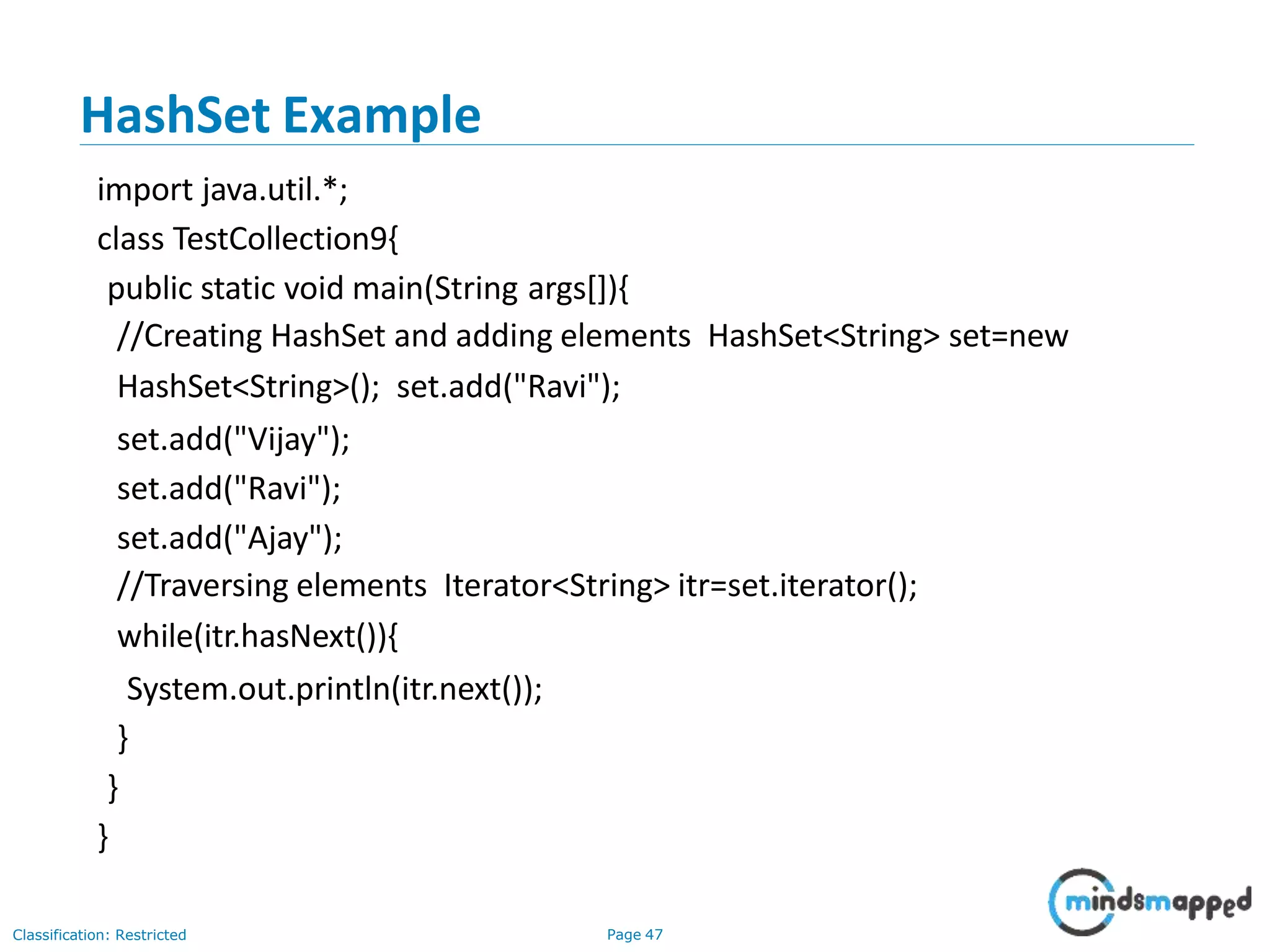 HashSet Example
Classification: Restricted Page 47
import java.util.*;
class TestCollection9{
public static void main(String args[]){
//Creating HashSet and adding elements HashSet<String> set=new
HashSet<String>(); set.add("Ravi");
set.add("Vijay");
set.add("Ravi");
set.add("Ajay");
//Traversing elements Iterator<String> itr=set.iterator();
while(itr.hasNext()){
System.out.println(itr.next());
}
}
}
 