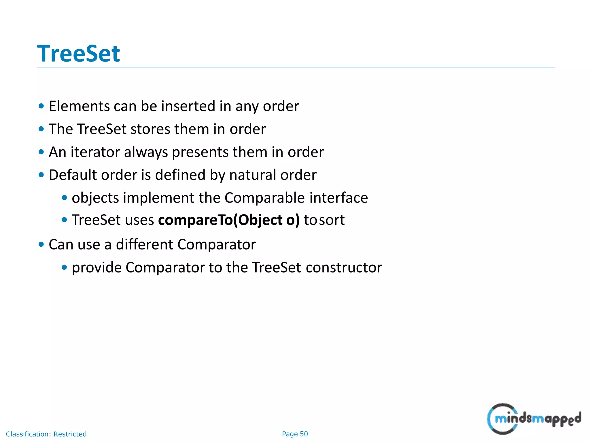 TreeSet
Classification: Restricted Page 50
• Elements can be inserted in any order
• The TreeSet stores them in order
• An iterator always presents them in order
• Default order is defined by natural order
• objects implement the Comparable interface
• TreeSet uses compareTo(Object o) tosort
• Can use a different Comparator
• provide Comparator to the TreeSet constructor
 