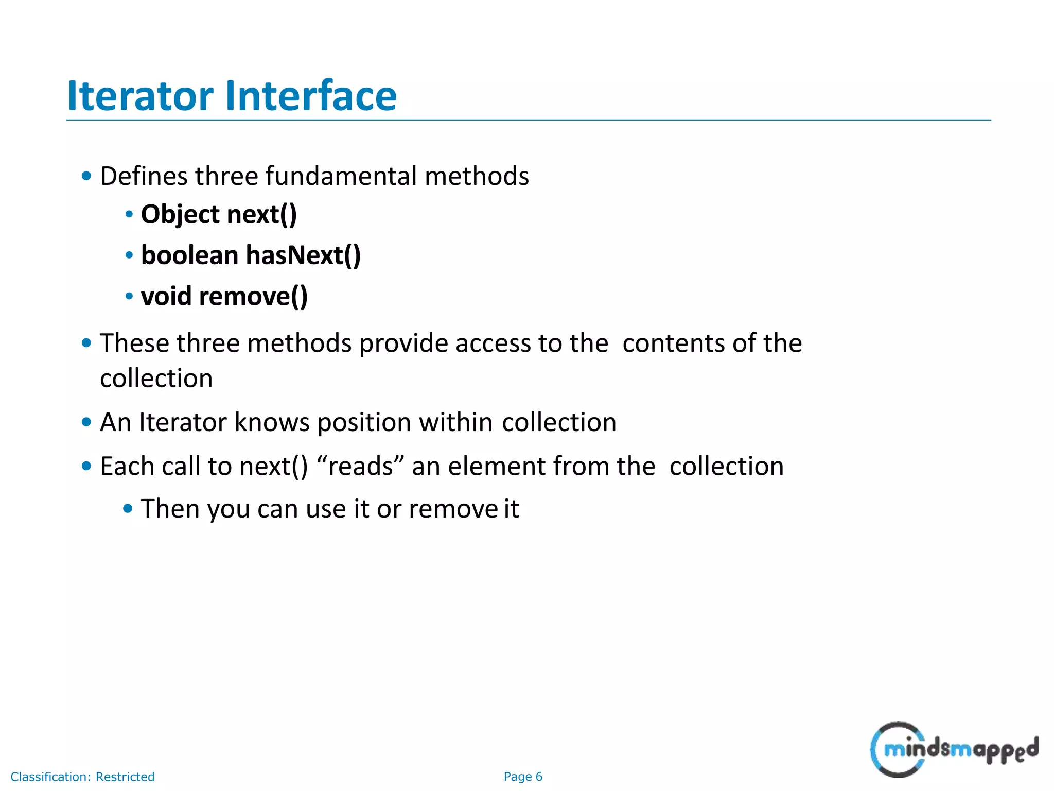 Iterator Interface
• Defines three fundamental methods
•Object next()
•boolean hasNext()
•void remove()
• These three methods provide access to the contents of the
collection
• An Iterator knows position within collection
• Each call to next() “reads” an element from the collection
• Then you can use it or removeit
Classification: Restricted Page 6
 