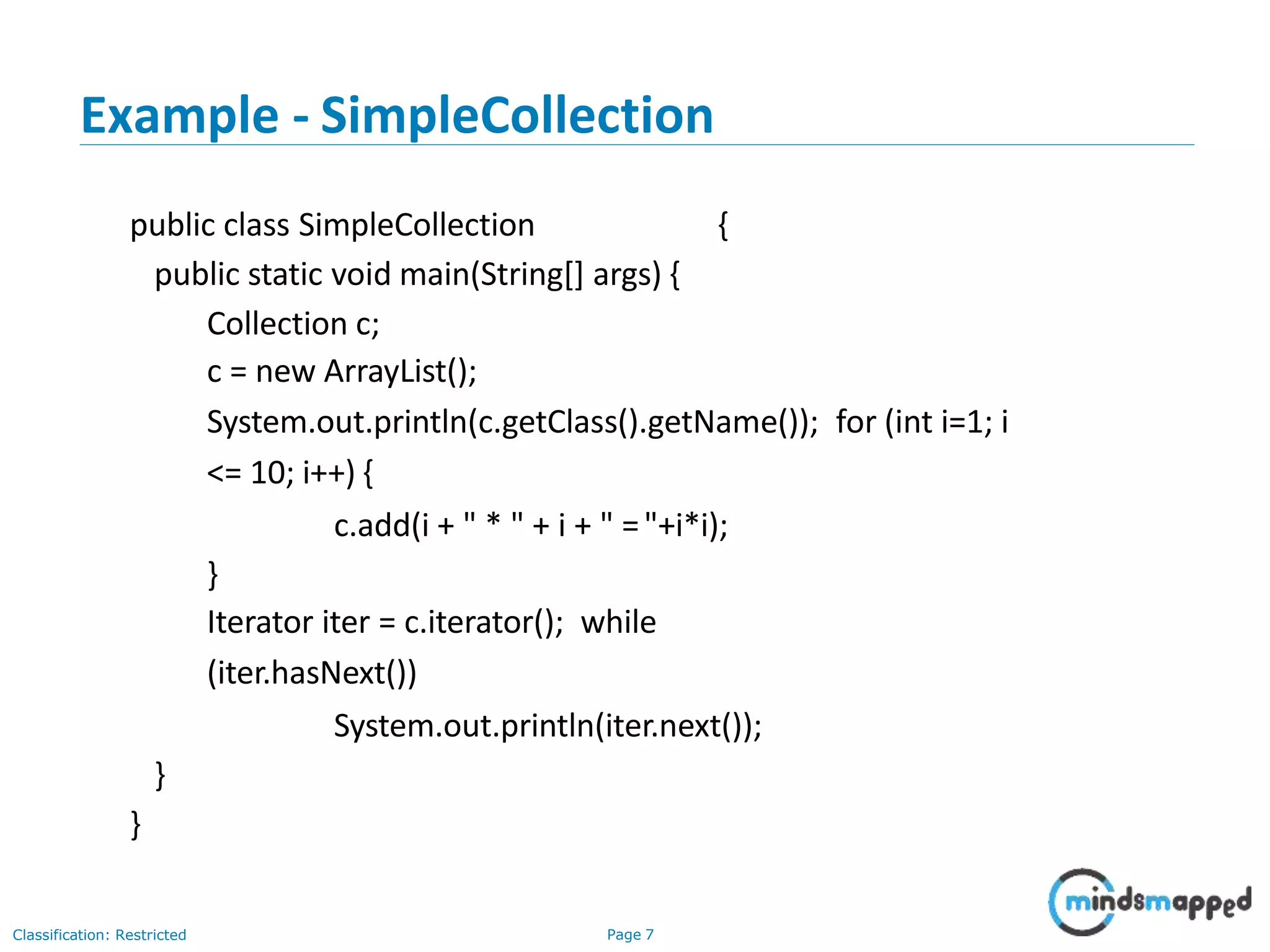 Example - SimpleCollection
Classification: Restricted Page 7
public class SimpleCollection {
public static void main(String[] args) {
Collection c;
c = new ArrayList();
System.out.println(c.getClass().getName()); for (int i=1; i
<= 10; i++) {
c.add(i + " * " + i + " ="+i*i);
}
Iterator iter = c.iterator(); while
(iter.hasNext())
System.out.println(iter.next());
}
}
 