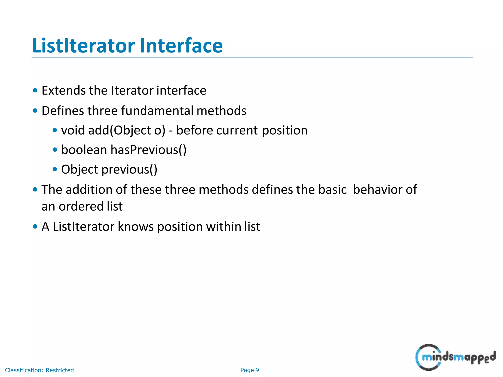 ListIterator Interface
Classification: Restricted Page 9
• Extends the Iterator interface
• Defines three fundamental methods
• void add(Object o) - before current position
• boolean hasPrevious()
• Object previous()
• The addition of these three methods defines the basic behavior of
an ordered list
• A ListIterator knows position within list
 
