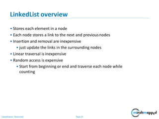 LinkedList overview
Classification: Restricted Page 15
• Stores each element in a node
• Each node stores a link to the next and previousnodes
• Insertion and removal are inexpensive
• just update the links in the surrounding nodes
• Linear traversal is inexpensive
• Random access is expensive
• Start from beginning or end and traverse each node while
counting
 