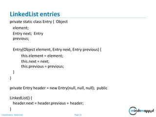 LinkedList entries
Classification: Restricted Page 16
private static class Entry { Object
element;
Entry next; Entry
previous;
Entry(Object element, Entry next, Entry previous) {
this.element = element;
this.next = next;
this.previous = previous;
}
}
private Entry header = new Entry(null, null, null); public
LinkedList() {
header.next = header.previous = header;
}
 