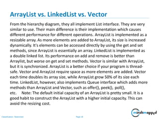 ArrayList vs. LinkedList vs. Vector
Classification: Restricted Page 18
From the hierarchy diagram, they all implement List interface. They are very
similar to use. Their main difference is their implementation which causes
different performance for different operations. ArrayList is implemented as a
resizable array. As more elements are added to ArrayList, its size is increased
dynamically. It's elements can be accessed directly by using the get and set
methods, since ArrayList is essentially an array. LinkedList is implemented as
a double linked list. Its performance on add and remove is better than
Arraylist, but worse on get and set methods. Vector is similar with ArrayList,
but it is synchronized. ArrayList is a better choice if your program is thread-
safe. Vector and ArrayList require space as more elements are added. Vector
each time doubles its array size, while ArrayList grow 50% of its size each
time. LinkedList, however, also implements Queue interface which adds more
methods than ArrayList and Vector, such as offer(), peek(), poll(),
etc. Note: The default initial capacity of an ArrayList is pretty small. It is a
good habit to construct the ArrayList with a higher initial capacity. This can
avoid the resizing cost.
 