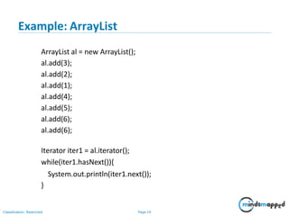 Example: ArrayList
Classification: Restricted Page 19
ArrayList al = new ArrayList();
al.add(3);
al.add(2);
al.add(1);
al.add(4);
al.add(5);
al.add(6);
al.add(6);
Iterator iter1 = al.iterator();
while(iter1.hasNext()){
System.out.println(iter1.next());
}
 