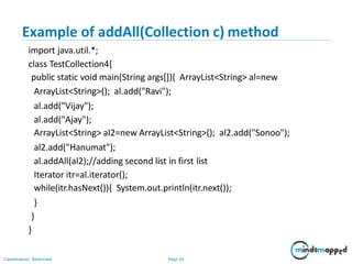 Example of addAll(Collection c) method
Classification: Restricted Page 24
import java.util.*;
class TestCollection4{
public static void main(String args[]){ ArrayList<String> al=new
ArrayList<String>(); al.add("Ravi");
al.add("Vijay");
al.add("Ajay");
ArrayList<String> al2=new ArrayList<String>(); al2.add("Sonoo");
al2.add("Hanumat");
al.addAll(al2);//adding second list in first list
Iterator itr=al.iterator();
while(itr.hasNext()){ System.out.println(itr.next());
}
}
}
 