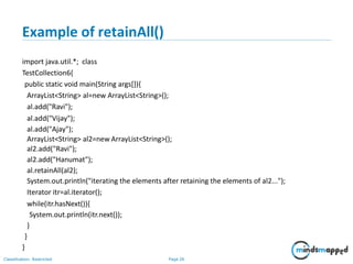 Example of retainAll()
Classification: Restricted Page 26
import java.util.*; class
TestCollection6{
public static void main(String args[]){
ArrayList<String> al=new ArrayList<String>();
al.add("Ravi");
al.add("Vijay");
al.add("Ajay");
ArrayList<String> al2=new ArrayList<String>();
al2.add("Ravi");
al2.add("Hanumat");
al.retainAll(al2);
System.out.println("iterating the elements after retaining the elements of al2...");
Iterator itr=al.iterator();
while(itr.hasNext()){
System.out.println(itr.next());
}
}
}
 