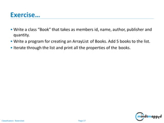 Exercise…
Classification: Restricted Page 27
• Write a class “Book” that takes as members id, name, author, publisher and
quantity.
• Write a program for creating an ArrayList of Books. Add 5 books to the list.
• Iterate through the list and print all the properties of the books.
 