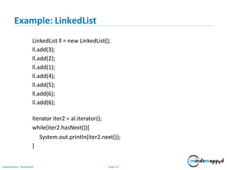 Example: LinkedList
Classification: Restricted Page 33
LinkedList ll = new LinkedList();
ll.add(3);
ll.add(2);
ll.add(1);
ll.add(4);
ll.add(5);
ll.add(6);
ll.add(6);
Iterator iter2 = al.iterator();
while(iter2.hasNext()){
System.out.println(iter2.next());
}
 