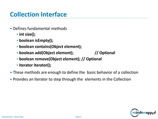 Collection Interface
Classification: Restricted Page 5
• Defines fundamental methods
•int size();
•boolean isEmpty();
•boolean contains(Object element);
•boolean add(Object element); // Optional
•boolean remove(Object element); // Optional
•Iterator iterator();
• These methods are enough to define the basic behavior of a collection
• Provides an Iterator to step through the elements in the Collection
 