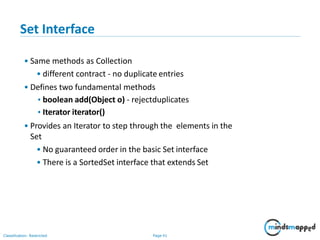 Set Interface
• Same methods as Collection
• different contract - no duplicate entries
• Defines two fundamental methods
•boolean add(Object o) - rejectduplicates
•Iterator iterator()
• Provides an Iterator to step through the elements in the
Set
• No guaranteed order in the basic Set interface
• There is a SortedSet interface that extends Set
Classification: Restricted Page 41
 