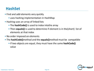 HashSet
Classification: Restricted Page 44
• Find and add elements very quickly
• uses hashing implementation in HashMap
• Hashing uses an array of linked lists
• The hashCode() is used to index intothe array
• Then equals() is used to determine if element is in the(short) list of
elements at that index
• No order imposed on elements
• The hashCode()method and the equals()method must be compatible
• if two objects are equal, they must have the same hashCode()
value
 