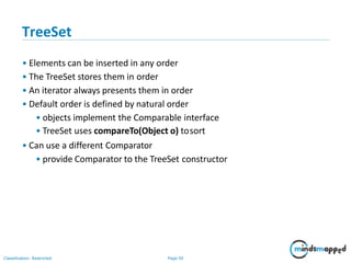 TreeSet
Classification: Restricted Page 50
• Elements can be inserted in any order
• The TreeSet stores them in order
• An iterator always presents them in order
• Default order is defined by natural order
• objects implement the Comparable interface
• TreeSet uses compareTo(Object o) tosort
• Can use a different Comparator
• provide Comparator to the TreeSet constructor
 