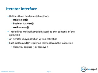 Iterator Interface
• Defines three fundamental methods
•Object next()
•boolean hasNext()
•void remove()
• These three methods provide access to the contents of the
collection
• An Iterator knows position within collection
• Each call to next() “reads” an element from the collection
• Then you can use it or removeit
Classification: Restricted Page 6
 