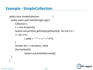 Example - SimpleCollection
Classification: Restricted Page 7
public class SimpleCollection {
public static void main(String[] args) {
Collection c;
c = new ArrayList();
System.out.println(c.getClass().getName()); for (int i=1; i
<= 10; i++) {
c.add(i + " * " + i + " ="+i*i);
}
Iterator iter = c.iterator(); while
(iter.hasNext())
System.out.println(iter.next());
}
}
 