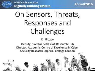 On Sensors, Threats,
Responses and Challenges
Emil Lupu
Deputy-Director Petras IoT Research Hub
Director, Academic-Centre of Excellence in Cyber
Security Research Imperial College London
 
