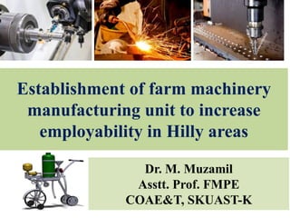 Establishment of farm machinery
manufacturing unit to increase
employability in Hilly areas
Dr. M. Muzamil
Asstt. Prof. FMPE
COAE&T, SKUAST-K
 