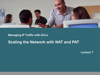 Managing IP Traffic with ACLs 
Scaling the Network with NAT and PAT 
Lecture 7 
 
