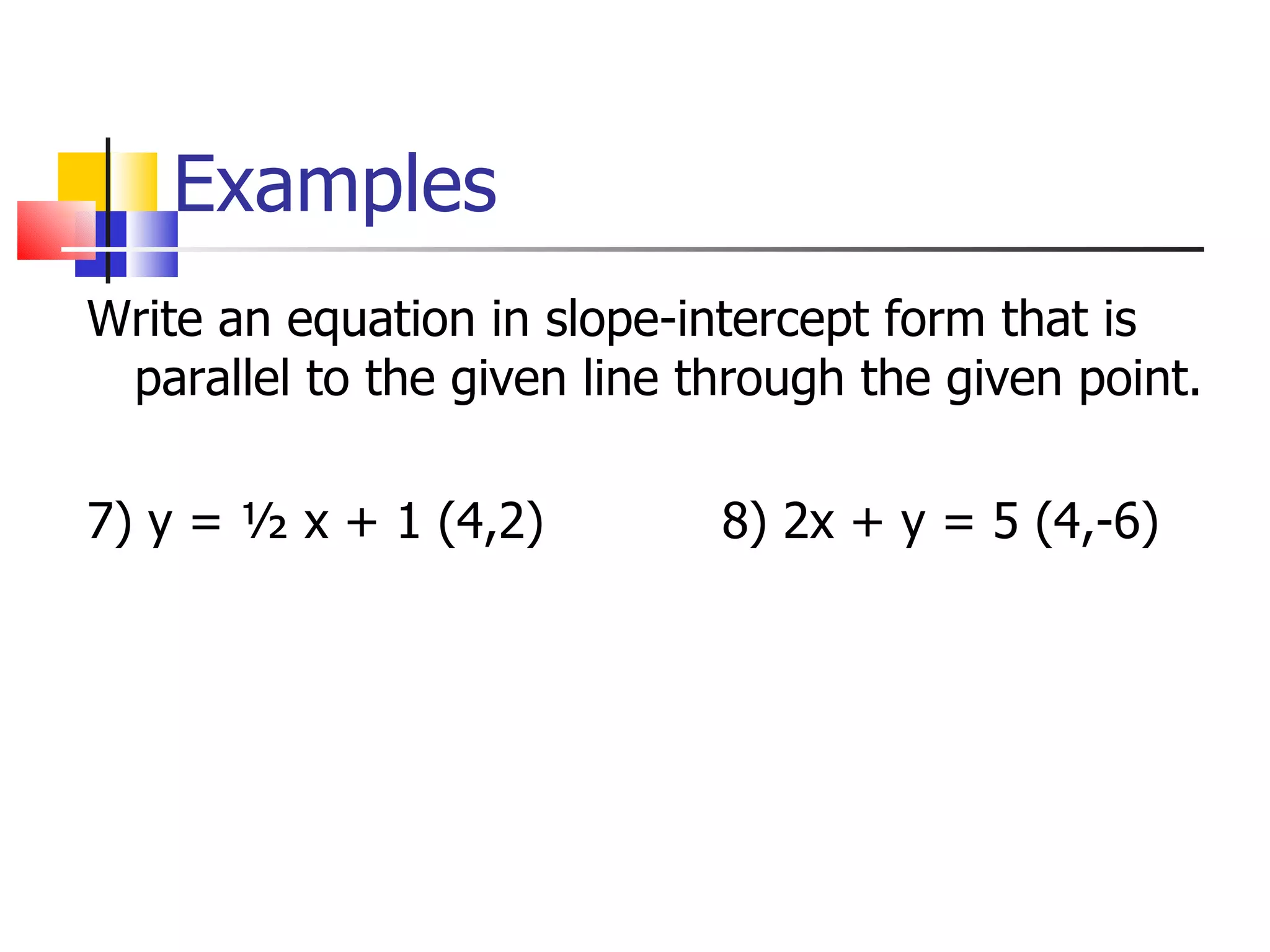 Examples Write an equation in slope-intercept form that is parallel to the given line through the given point. 7) y = ½ x + 1 (4,2) 8) 2x + y = 5 (4,-6)
