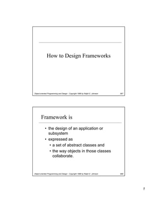 How to Design Frameworks




Object-oriented Programming and Design - Copyright 1998 by Ralph E. Johnson   567




        Framework is
            • the design of an application or
              subsystem
            • expressed as
               • a set of abstract classes and
               • the way objects in those classes
                 collaborate.



Object-oriented Programming and Design - Copyright 1998 by Ralph E. Johnson   568




                                                                                    1
 