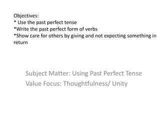 Objectives:
* Use the past perfect tense
*Write the past perfect form of verbs
*Show care for others by giving and not expecting something in
return
Subject Matter: Using Past Perfect Tense
Value Focus: Thoughtfulness/ Unity
 