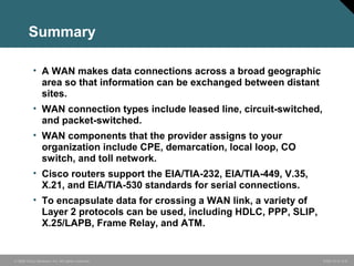 Summary 
• A WAN makes data connections across a broad geographic 
area so that information can be exchanged between distant 
sites. 
• WAN connection types include leased line, circuit-switched, 
and packet-switched. 
• WAN components that the provider assigns to your 
organization include CPE, demarcation, local loop, CO 
switch, and toll network. 
• Cisco routers support the EIA/TIA-232, EIA/TIA-449, V.35, 
X.21, and EIA/TIA-530 standards for serial connections. 
• To encapsulate data for crossing a WAN link, a variety of 
Layer 2 protocols can be used, including HDLC, PPP, SLIP, 
X.25/LAPB, Frame Relay, and ATM. 
© 2006 Cisco Systems, Inc. All rights reserved. ICND v2.3—5-8 
 