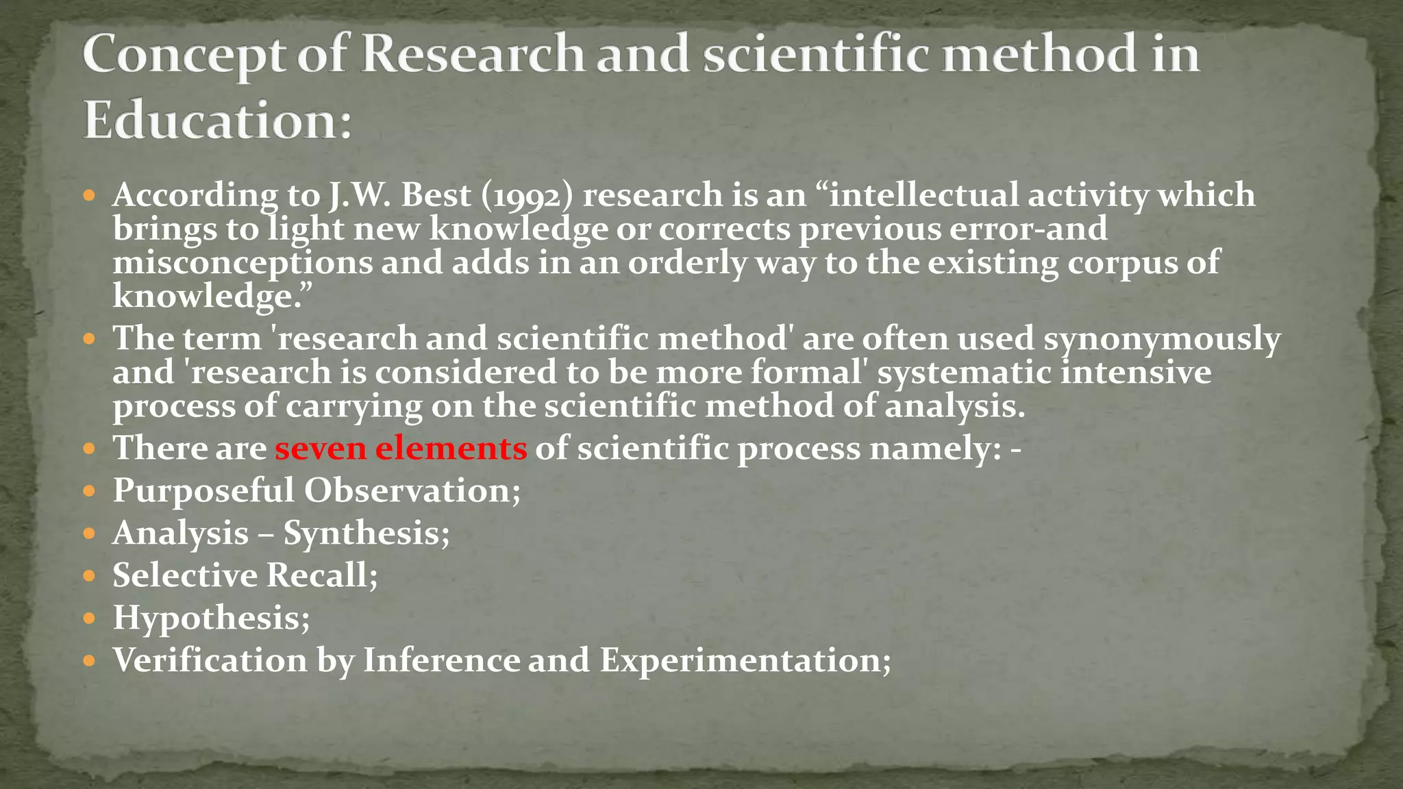  According to J.W. Best (1992) research is an “intellectual activity which
brings to light new knowledge or corrects previous error-and
misconceptions and adds in an orderly way to the existing corpus of
knowledge.”
 The term 'research and scientific method' are often used synonymously
and 'research is considered to be more formal' systematic intensive
process of carrying on the scientific method of analysis.
 There are seven elements of scientific process namely: -
 Purposeful Observation;
 Analysis – Synthesis;
 Selective Recall;
 Hypothesis;
 Verification by Inference and Experimentation;
 